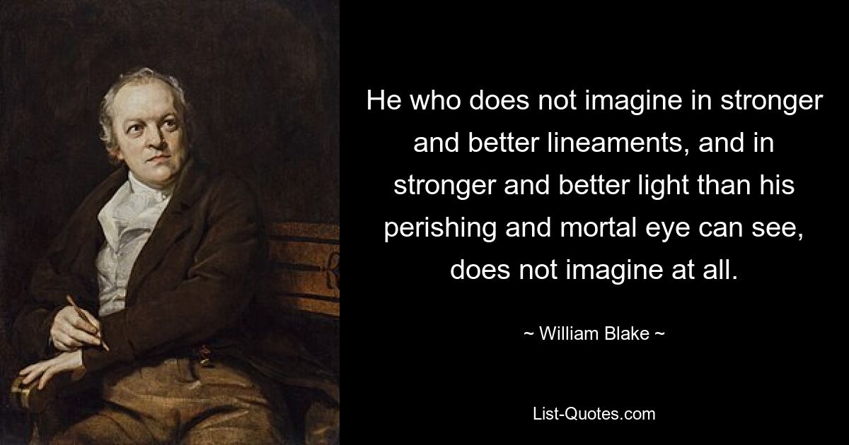 He who does not imagine in stronger and better lineaments, and in stronger and better light than his perishing and mortal eye can see, does not imagine at all. — © William Blake