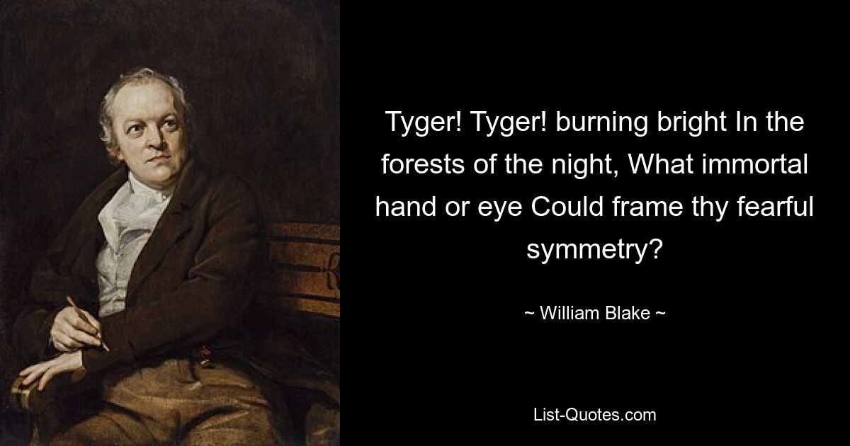 Tyger! Tyger! burning bright In the forests of the night, What immortal hand or eye Could frame thy fearful symmetry? — © William Blake