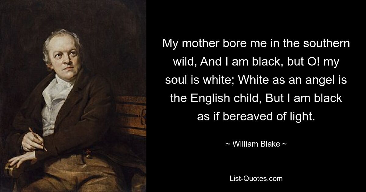 My mother bore me in the southern wild, And I am black, but O! my soul is white; White as an angel is the English child, But I am black as if bereaved of light. — © William Blake