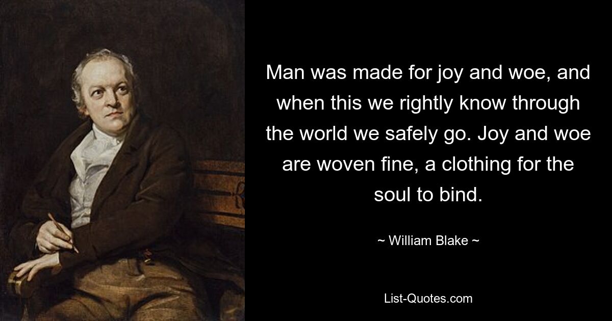 Man was made for joy and woe, and when this we rightly know through the world we safely go. Joy and woe are woven fine, a clothing for the soul to bind. — © William Blake