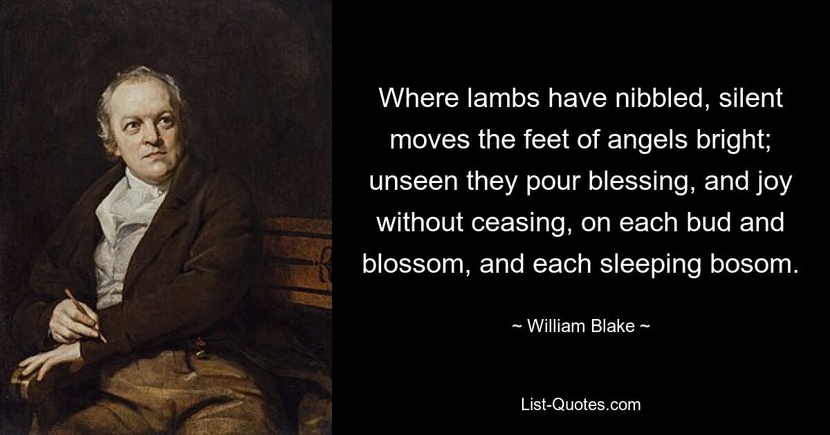 Where lambs have nibbled, silent moves the feet of angels bright; unseen they pour blessing, and joy without ceasing, on each bud and blossom, and each sleeping bosom. — © William Blake