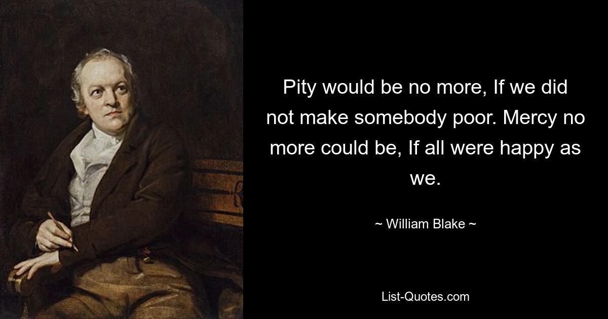 Pity would be no more, If we did not make somebody poor. Mercy no more could be, If all were happy as we. — © William Blake