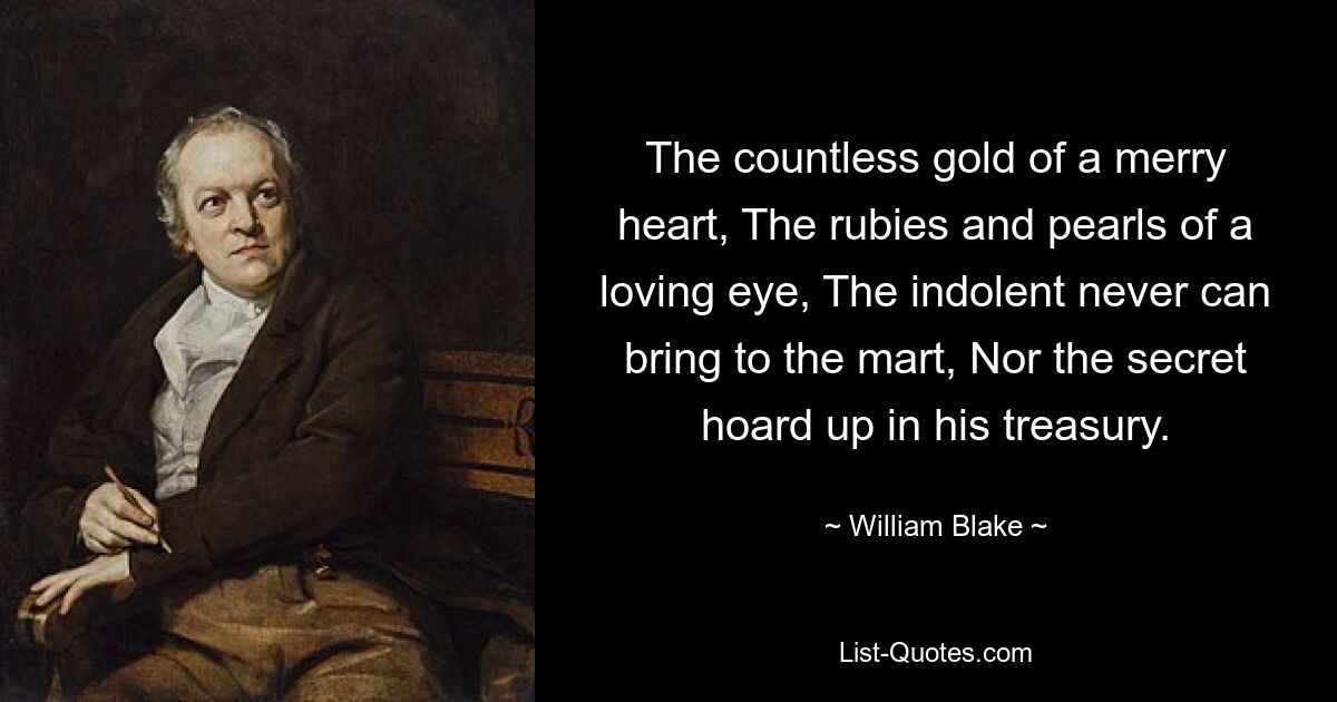 The countless gold of a merry heart, The rubies and pearls of a loving eye, The indolent never can bring to the mart, Nor the secret hoard up in his treasury. — © William Blake