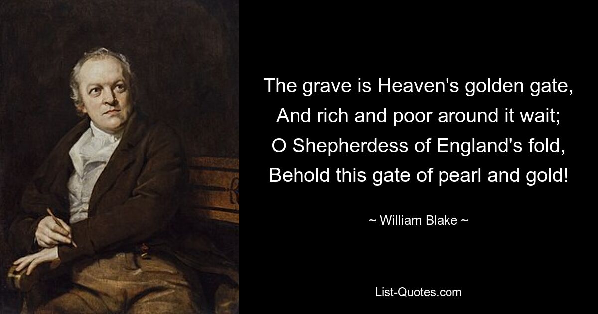 The grave is Heaven's golden gate,
And rich and poor around it wait;
O Shepherdess of England's fold,
Behold this gate of pearl and gold! — © William Blake