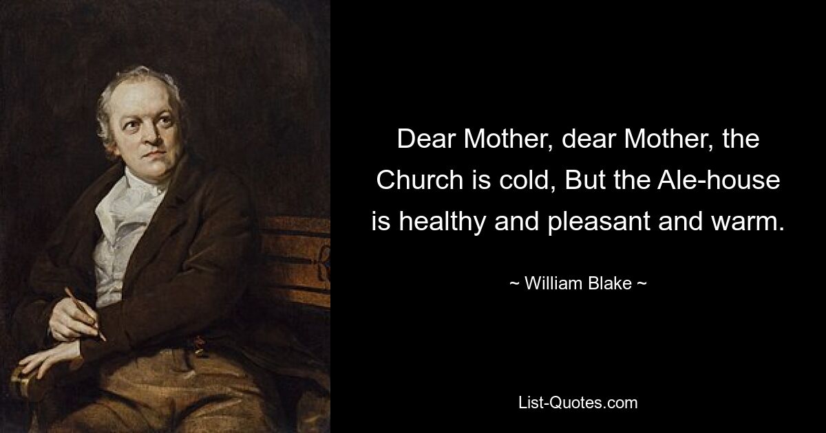 Dear Mother, dear Mother, the Church is cold, But the Ale-house is healthy and pleasant and warm. — © William Blake