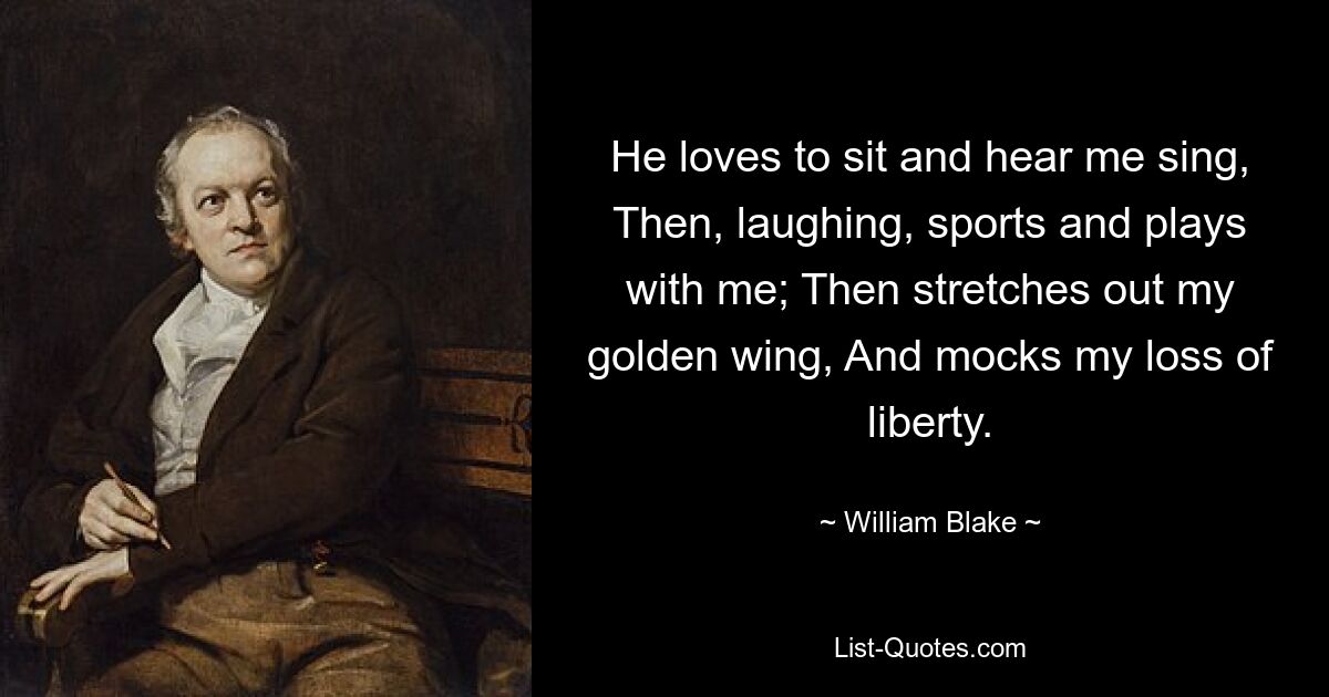 He loves to sit and hear me sing, Then, laughing, sports and plays with me; Then stretches out my golden wing, And mocks my loss of liberty. — © William Blake