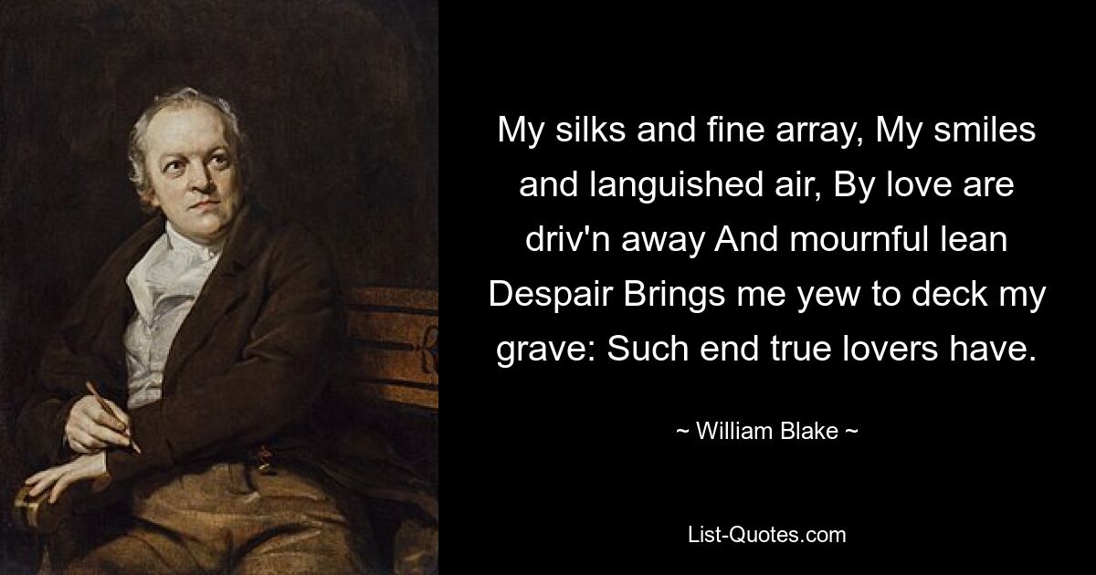 My silks and fine array, My smiles and languished air, By love are driv'n away And mournful lean Despair Brings me yew to deck my grave: Such end true lovers have. — © William Blake