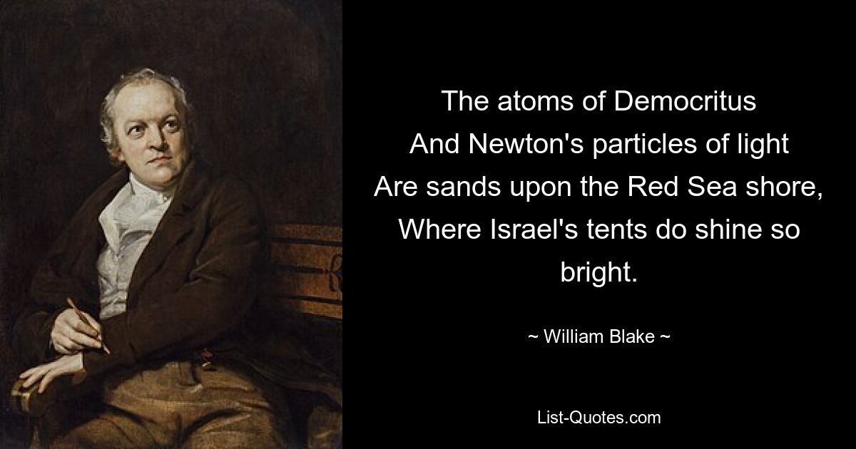 The atoms of Democritus
And Newton's particles of light
Are sands upon the Red Sea shore,
Where Israel's tents do shine so bright. — © William Blake