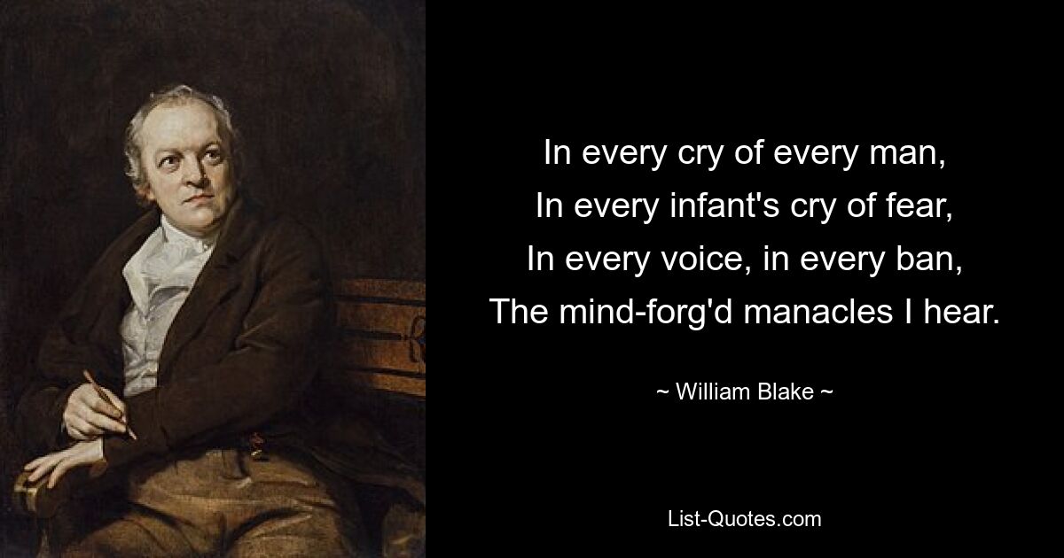 In every cry of every man,
In every infant's cry of fear,
In every voice, in every ban,
The mind-forg'd manacles I hear. — © William Blake