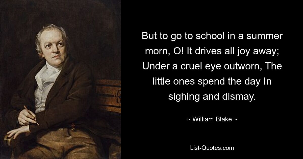 But to go to school in a summer morn, O! It drives all joy away; Under a cruel eye outworn, The little ones spend the day In sighing and dismay. — © William Blake