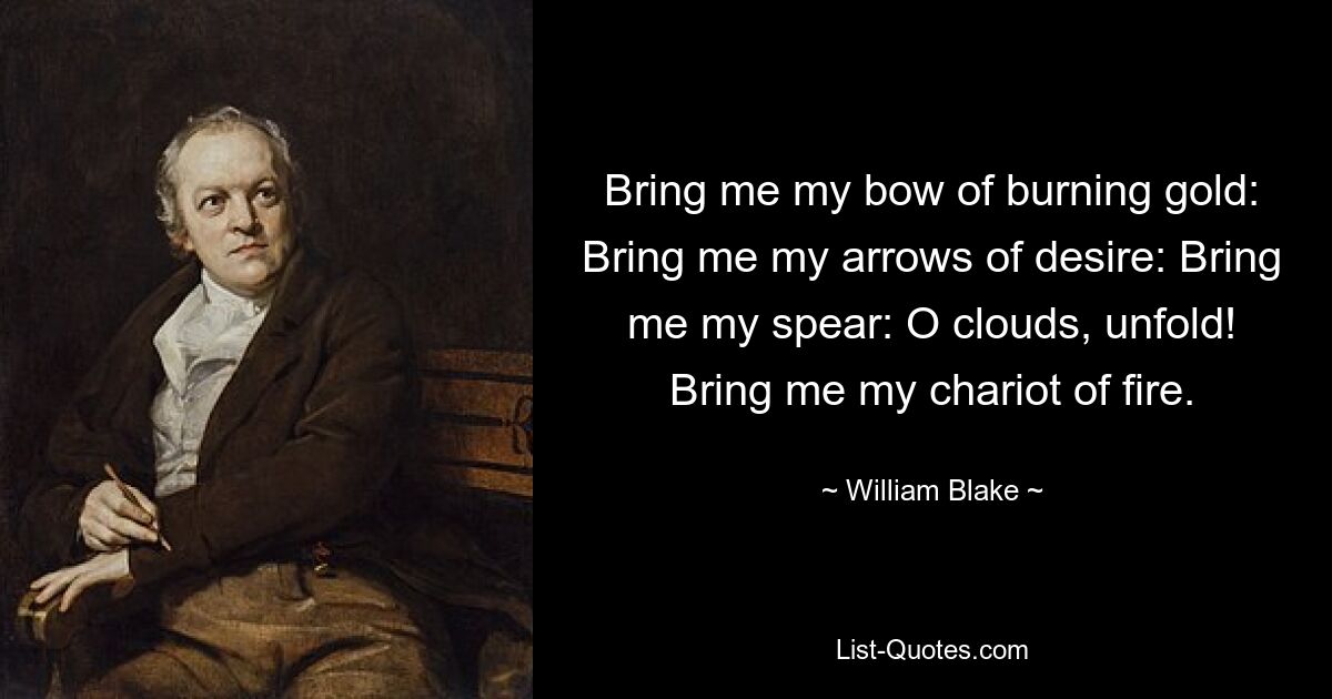 Bring me my bow of burning gold: Bring me my arrows of desire: Bring me my spear: O clouds, unfold! Bring me my chariot of fire. — © William Blake