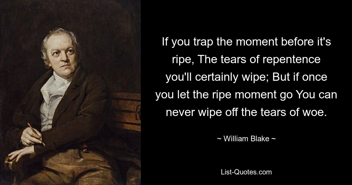 If you trap the moment before it's ripe, The tears of repentence you'll certainly wipe; But if once you let the ripe moment go You can never wipe off the tears of woe. — © William Blake