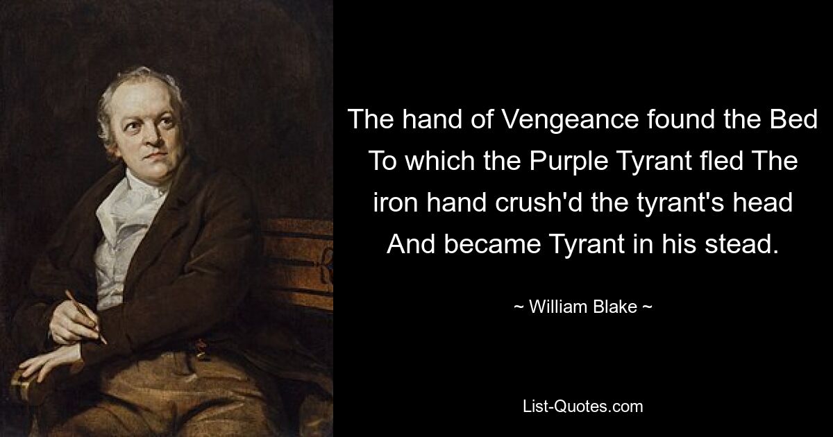 The hand of Vengeance found the Bed To which the Purple Tyrant fled The iron hand crush'd the tyrant's head And became Tyrant in his stead. — © William Blake