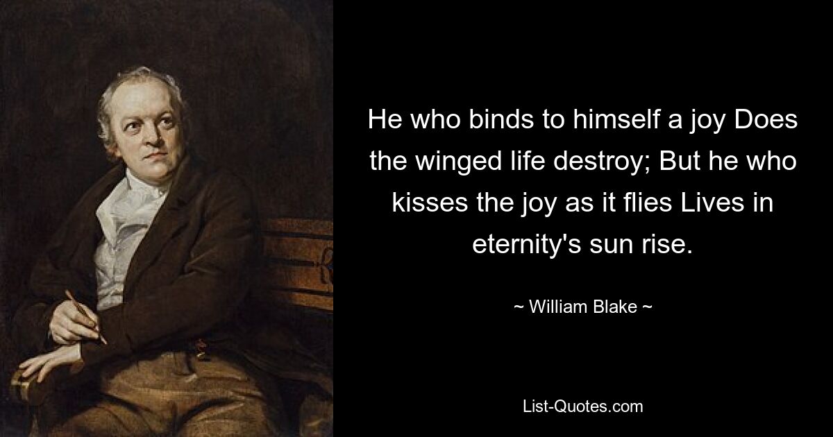 He who binds to himself a joy Does the winged life destroy; But he who kisses the joy as it flies Lives in eternity's sun rise. — © William Blake