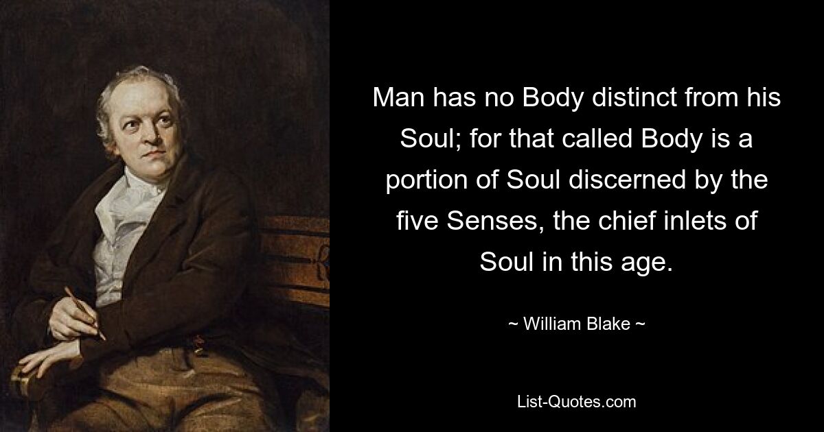 Man has no Body distinct from his Soul; for that called Body is a portion of Soul discerned by the five Senses, the chief inlets of Soul in this age. — © William Blake