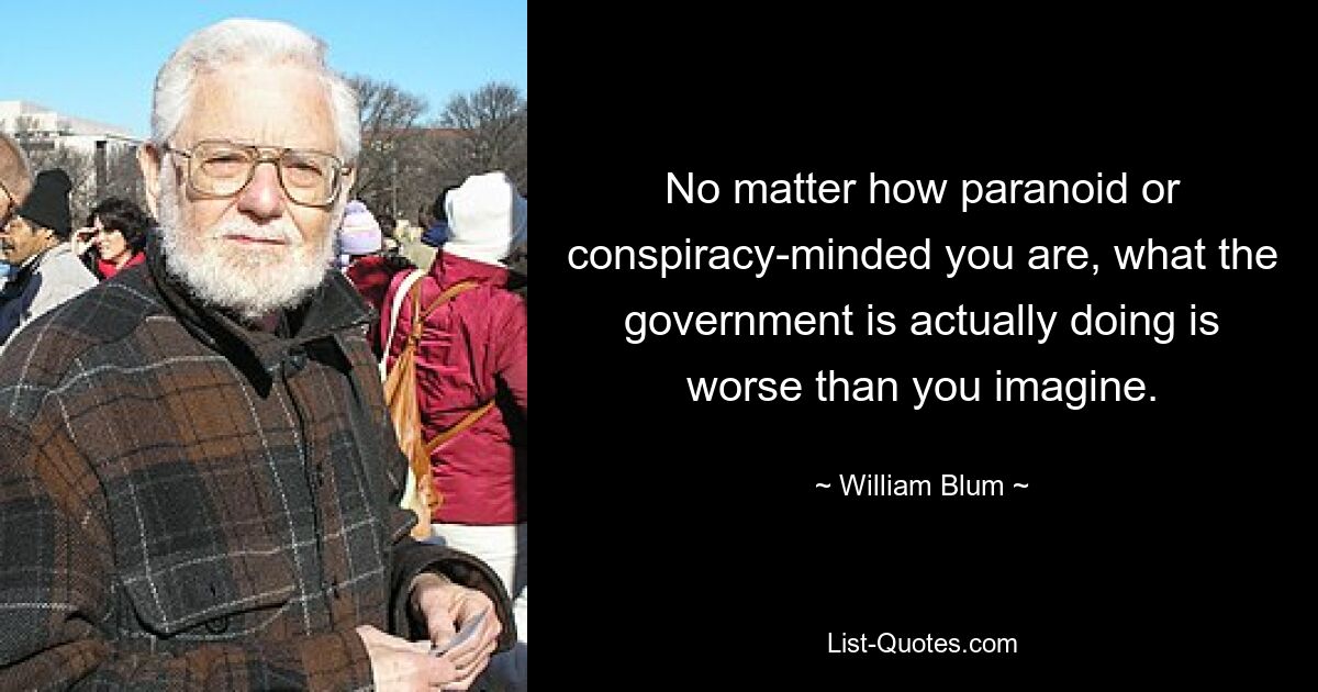 No matter how paranoid or conspiracy-minded you are, what the government is actually doing is worse than you imagine. — © William Blum