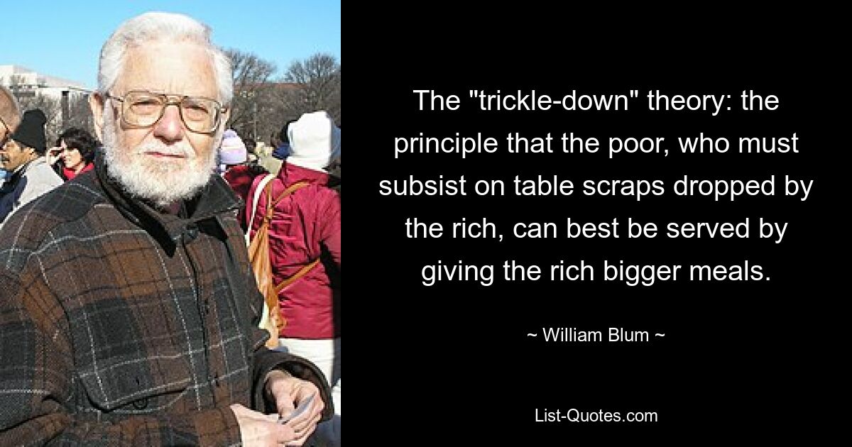 The "trickle-down" theory: the principle that the poor, who must subsist on table scraps dropped by the rich, can best be served by giving the rich bigger meals. — © William Blum