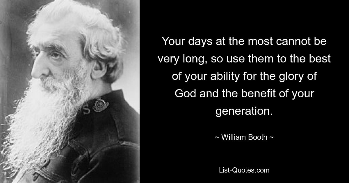 Your days at the most cannot be very long, so use them to the best of your ability for the glory of God and the benefit of your generation. — © William Booth