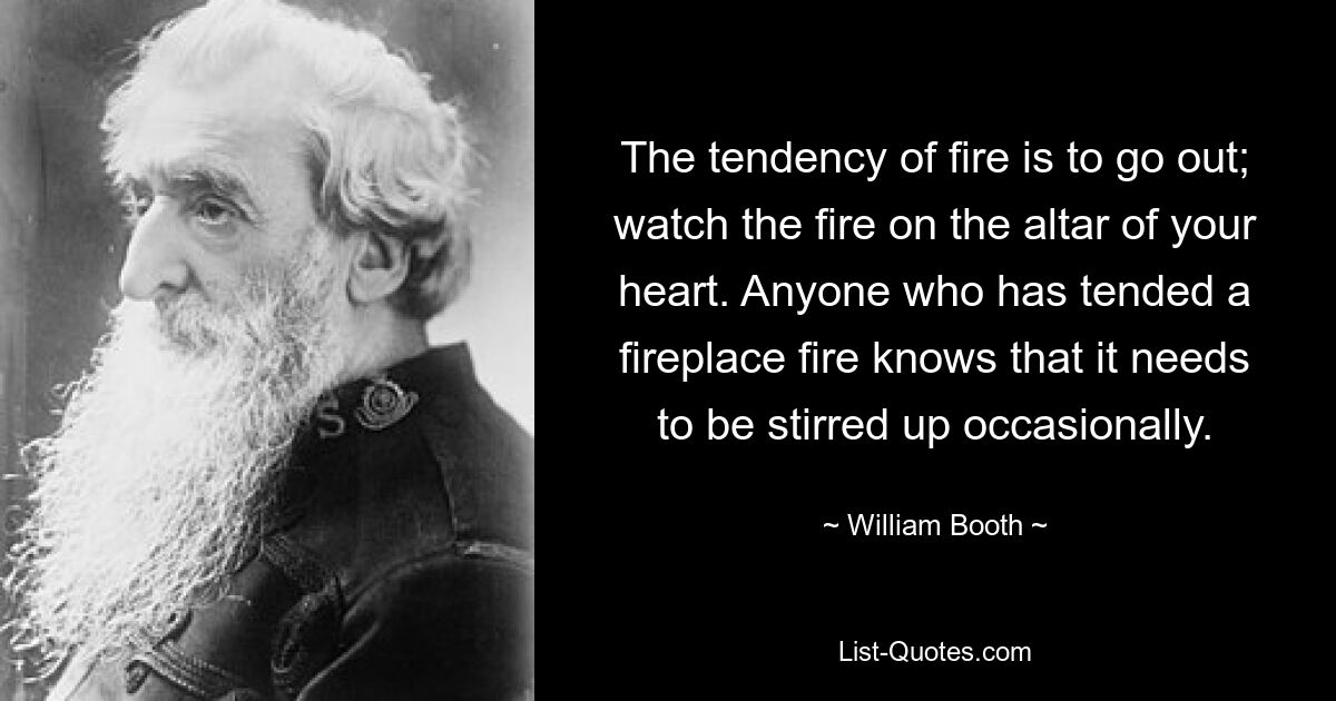 The tendency of fire is to go out; watch the fire on the altar of your heart. Anyone who has tended a fireplace fire knows that it needs to be stirred up occasionally. — © William Booth