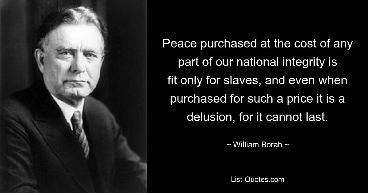 Peace purchased at the cost of any part of our national integrity is fit only for slaves, and even when purchased for such a price it is a delusion, for it cannot last. — © William Borah