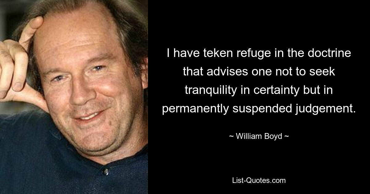 I have teken refuge in the doctrine that advises one not to seek tranquility in certainty but in permanently suspended judgement. — © William Boyd