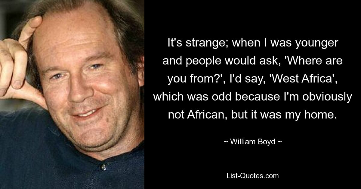 It's strange; when I was younger and people would ask, 'Where are you from?', I'd say, 'West Africa', which was odd because I'm obviously not African, but it was my home. — © William Boyd