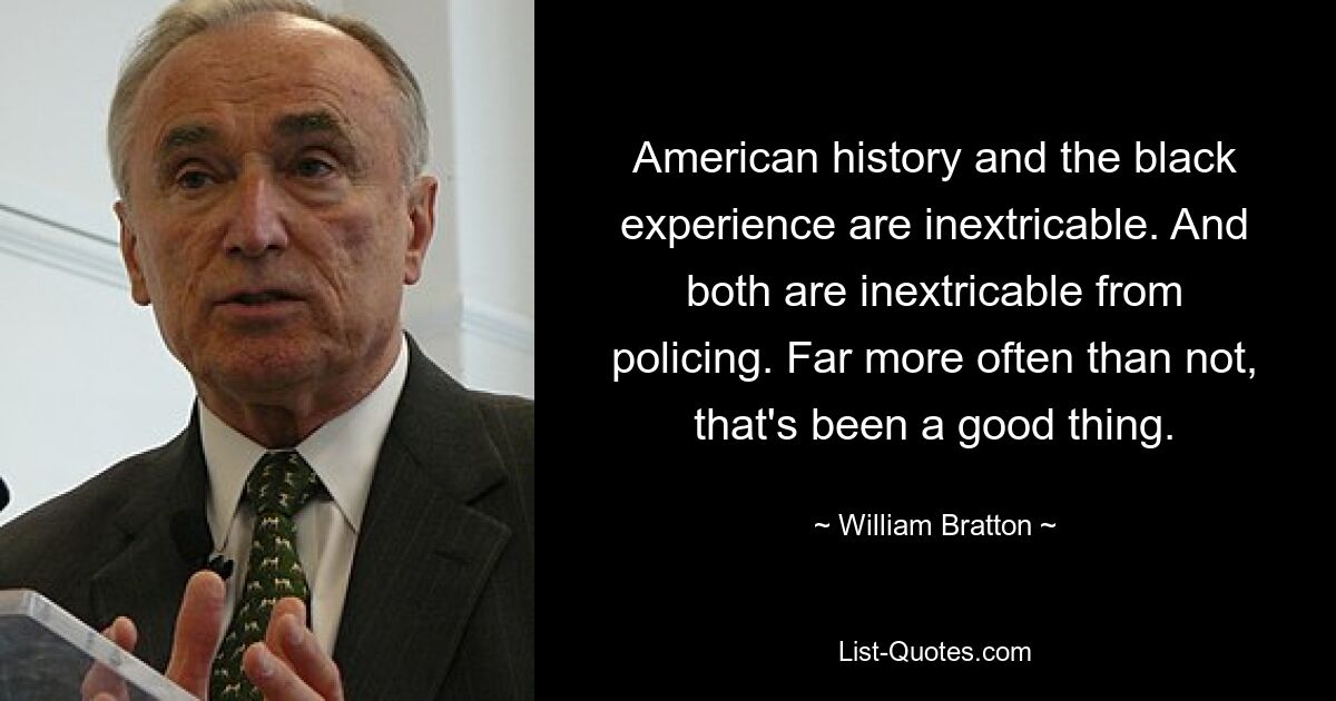 American history and the black experience are inextricable. And both are inextricable from policing. Far more often than not, that's been a good thing. — © William Bratton