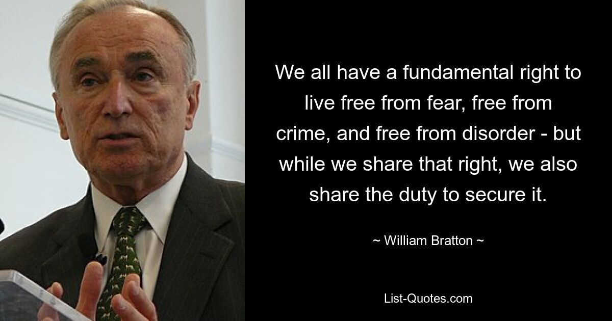 We all have a fundamental right to live free from fear, free from crime, and free from disorder - but while we share that right, we also share the duty to secure it. — © William Bratton