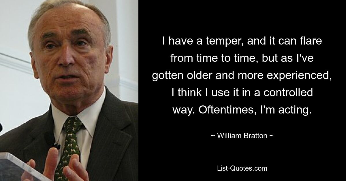 I have a temper, and it can flare from time to time, but as I've gotten older and more experienced, I think I use it in a controlled way. Oftentimes, I'm acting. — © William Bratton