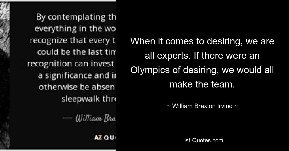 When it comes to desiring, we are all experts. If there were an Olympics of desiring, we would all make the team. — © William Braxton Irvine