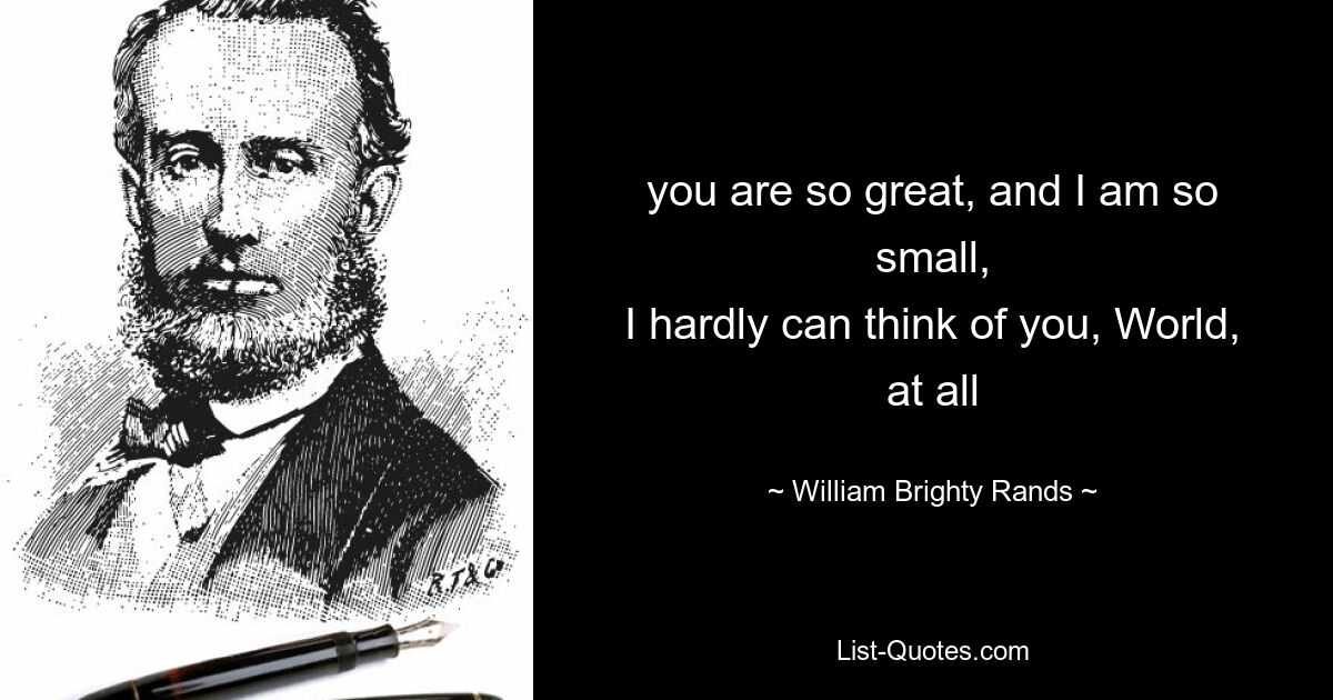 you are so great, and I am so small,
I hardly can think of you, World, at all — © William Brighty Rands