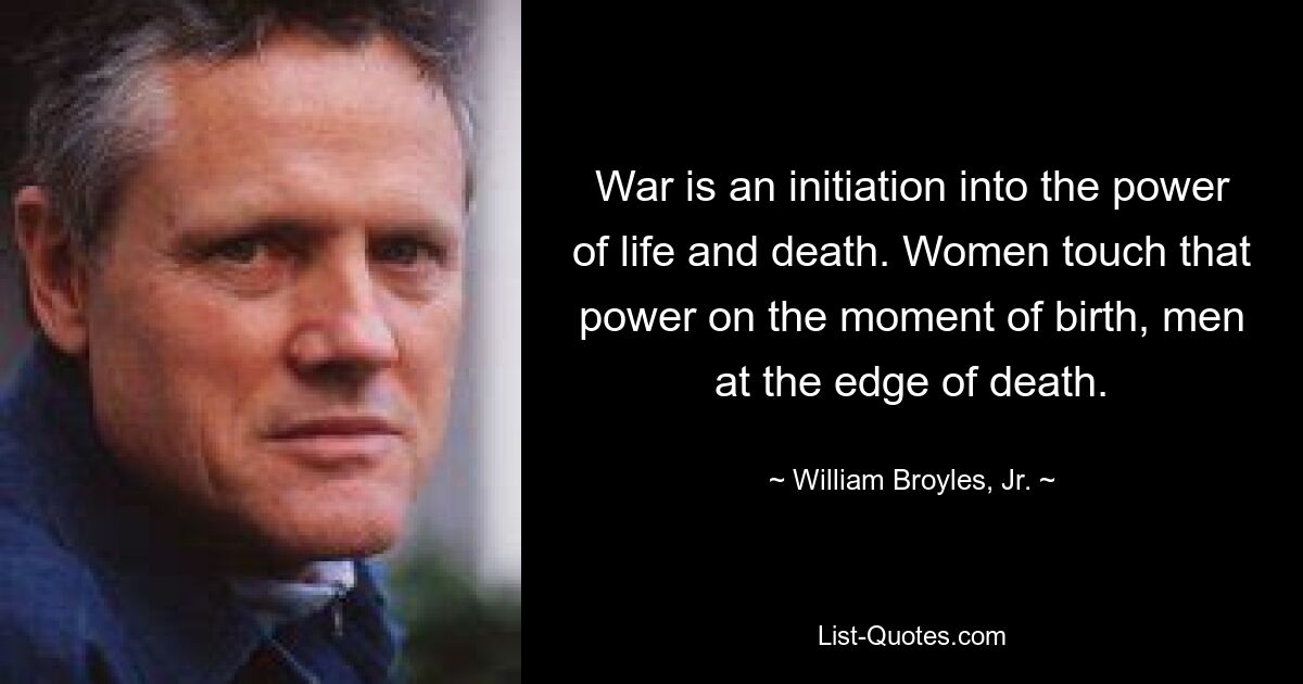 War is an initiation into the power of life and death. Women touch that power on the moment of birth, men at the edge of death. — © William Broyles, Jr.