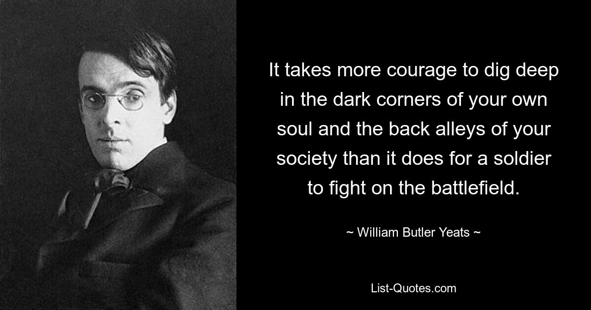 It takes more courage to dig deep in the dark corners of your own soul and the back alleys of your society than it does for a soldier to fight on the battlefield. — © William Butler Yeats