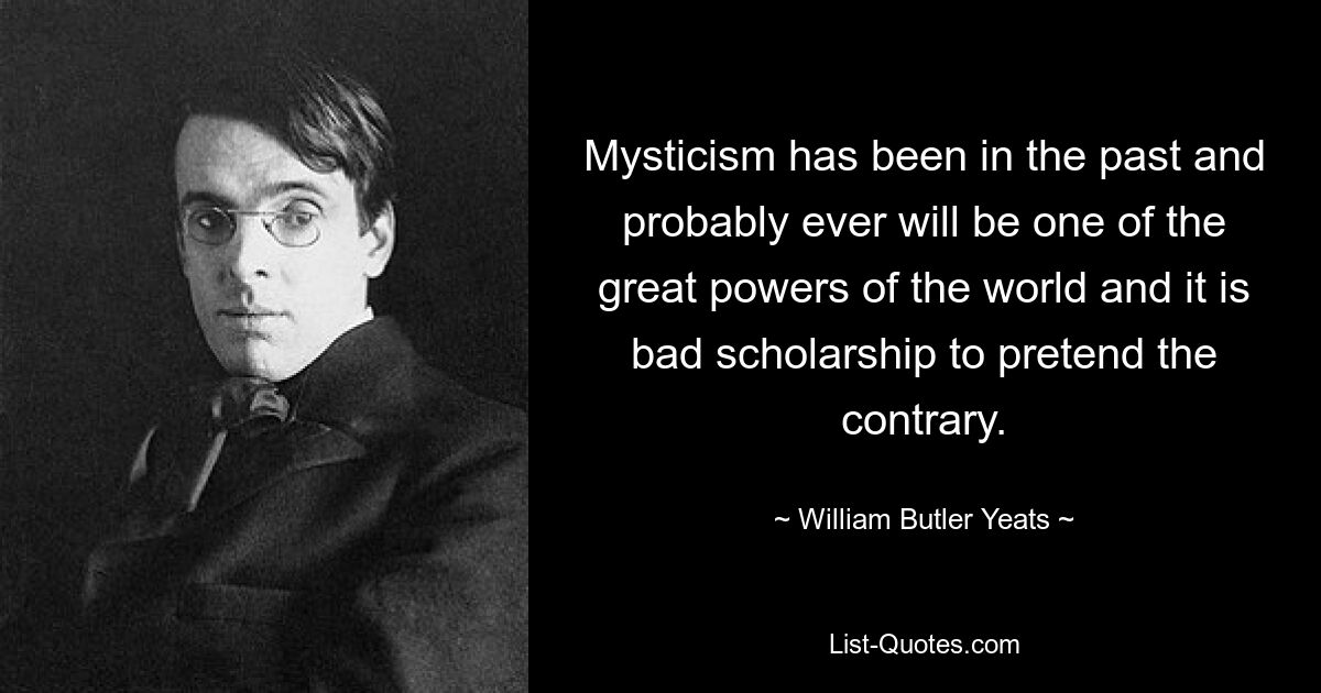 Mysticism has been in the past and probably ever will be one of the great powers of the world and it is bad scholarship to pretend the contrary. — © William Butler Yeats