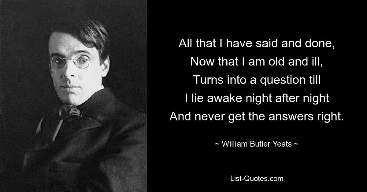 All that I have said and done,
Now that I am old and ill,
Turns into a question till
I lie awake night after night
And never get the answers right. — © William Butler Yeats