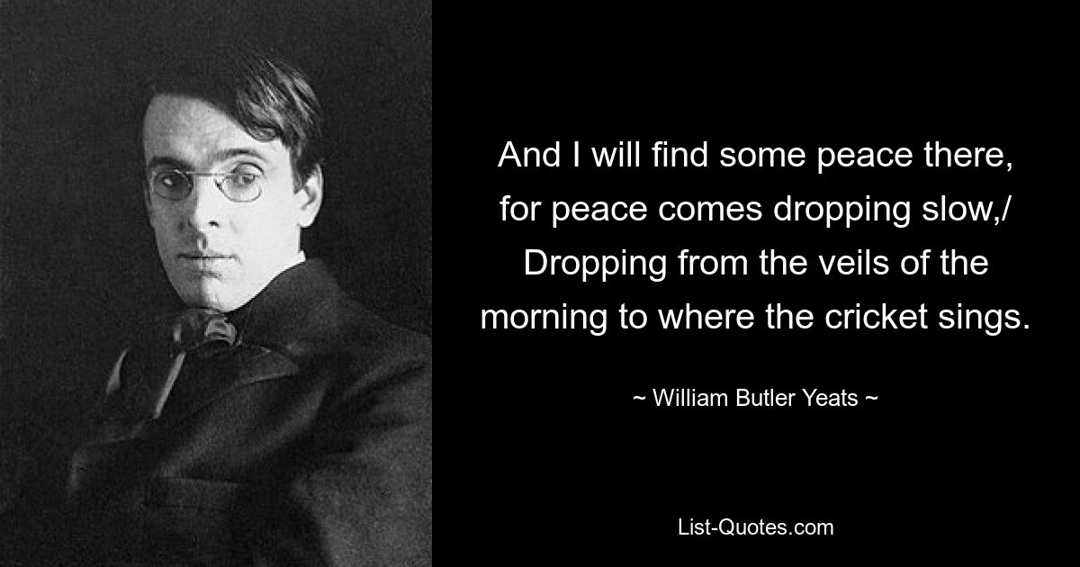 And I will find some peace there, for peace comes dropping slow,/ Dropping from the veils of the morning to where the cricket sings. — © William Butler Yeats