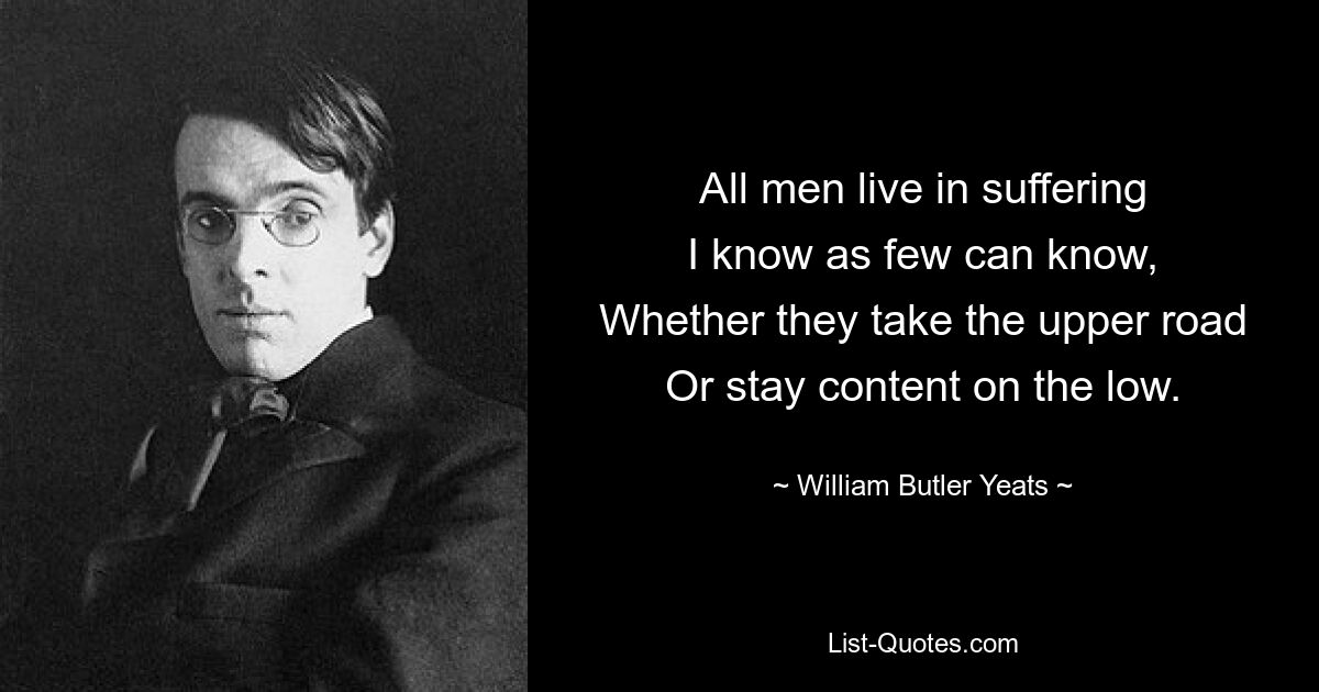 All men live in suffering
I know as few can know,
Whether they take the upper road
Or stay content on the low. — © William Butler Yeats