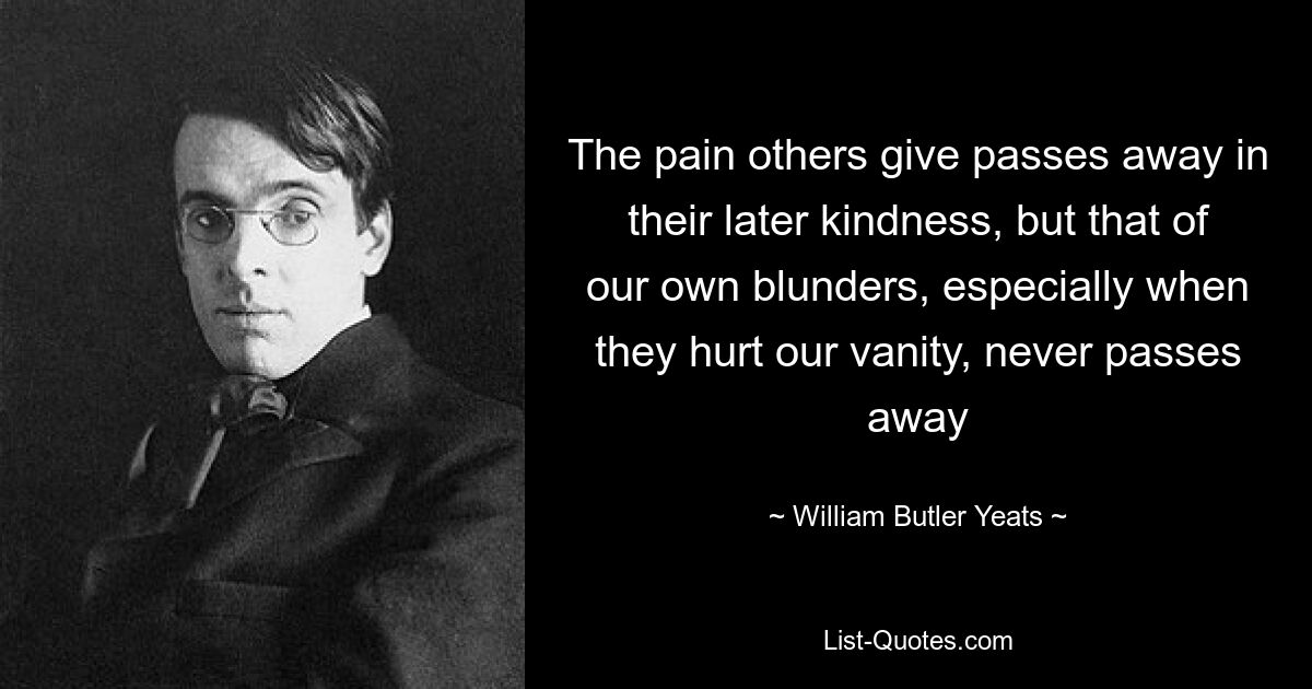 The pain others give passes away in their later kindness, but that of our own blunders, especially when they hurt our vanity, never passes away — © William Butler Yeats