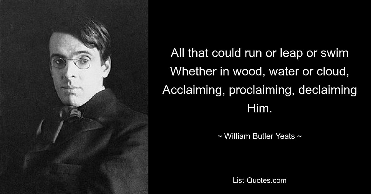 All that could run or leap or swim
Whether in wood, water or cloud,
Acclaiming, proclaiming, declaiming Him. — © William Butler Yeats