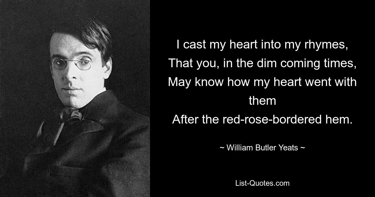 I cast my heart into my rhymes,
That you, in the dim coming times,
May know how my heart went with them
After the red-rose-bordered hem. — © William Butler Yeats