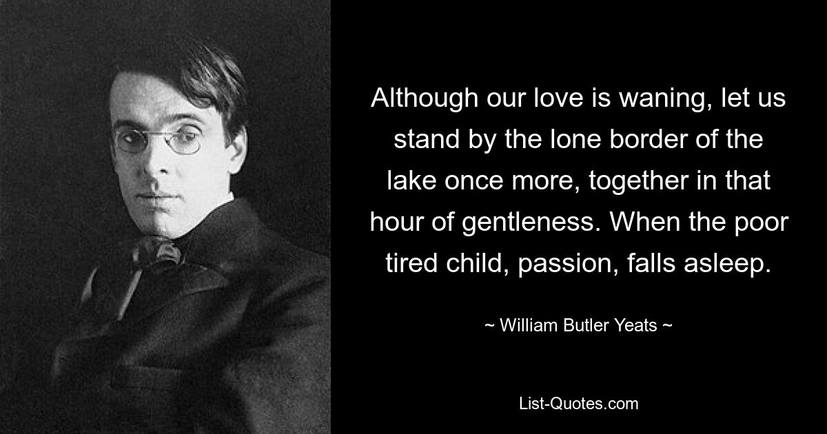 Although our love is waning, let us stand by the lone border of the lake once more, together in that hour of gentleness. When the poor tired child, passion, falls asleep. — © William Butler Yeats