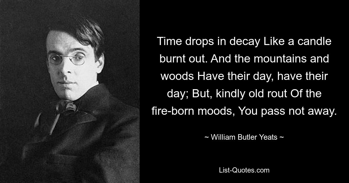 Time drops in decay Like a candle burnt out. And the mountains and woods Have their day, have their day; But, kindly old rout Of the fire-born moods, You pass not away. — © William Butler Yeats