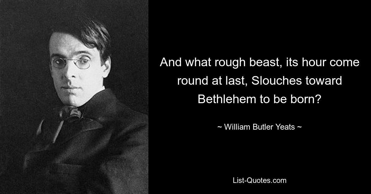 And what rough beast, its hour come round at last, Slouches toward Bethlehem to be born? — © William Butler Yeats