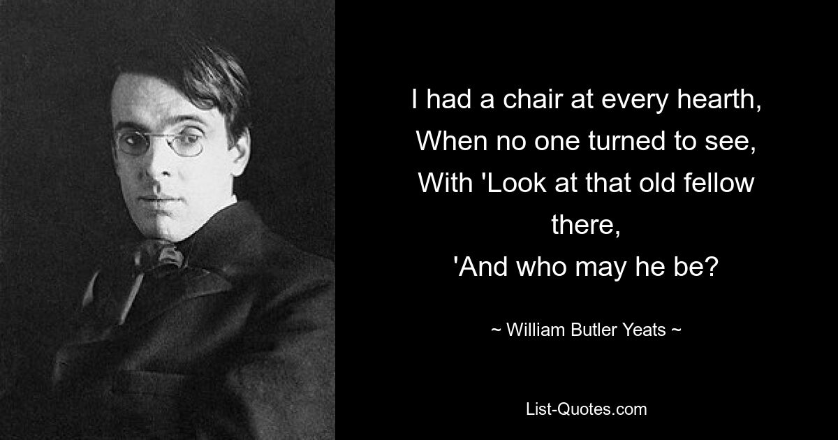 I had a chair at every hearth,
When no one turned to see,
With 'Look at that old fellow there,
'And who may he be? — © William Butler Yeats