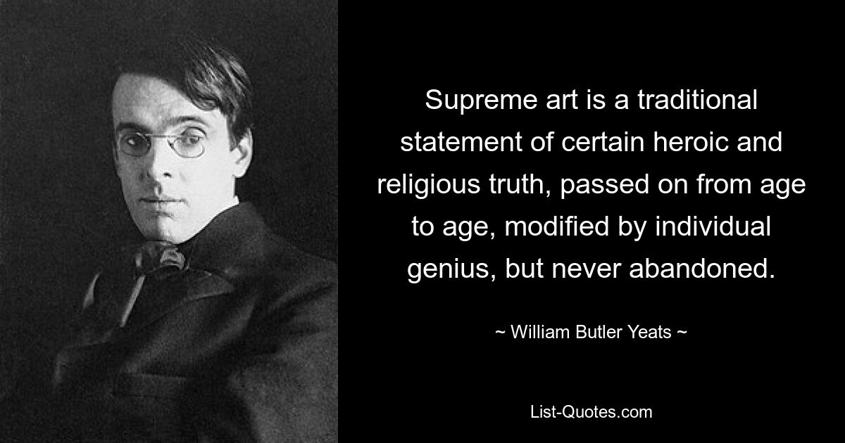 Höchste Kunst ist eine traditionelle Aussage einer bestimmten heroischen und religiösen Wahrheit, die von Zeitalter zu Zeitalter weitergegeben, durch individuelles Genie verändert, aber nie aufgegeben wird. — © William Butler Yeats