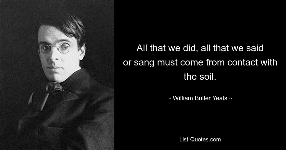 All that we did, all that we said or sang must come from contact with the soil. — © William Butler Yeats