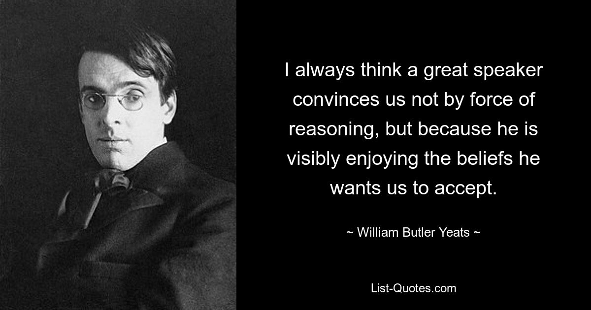 I always think a great speaker convinces us not by force of reasoning, but because he is visibly enjoying the beliefs he wants us to accept. — © William Butler Yeats