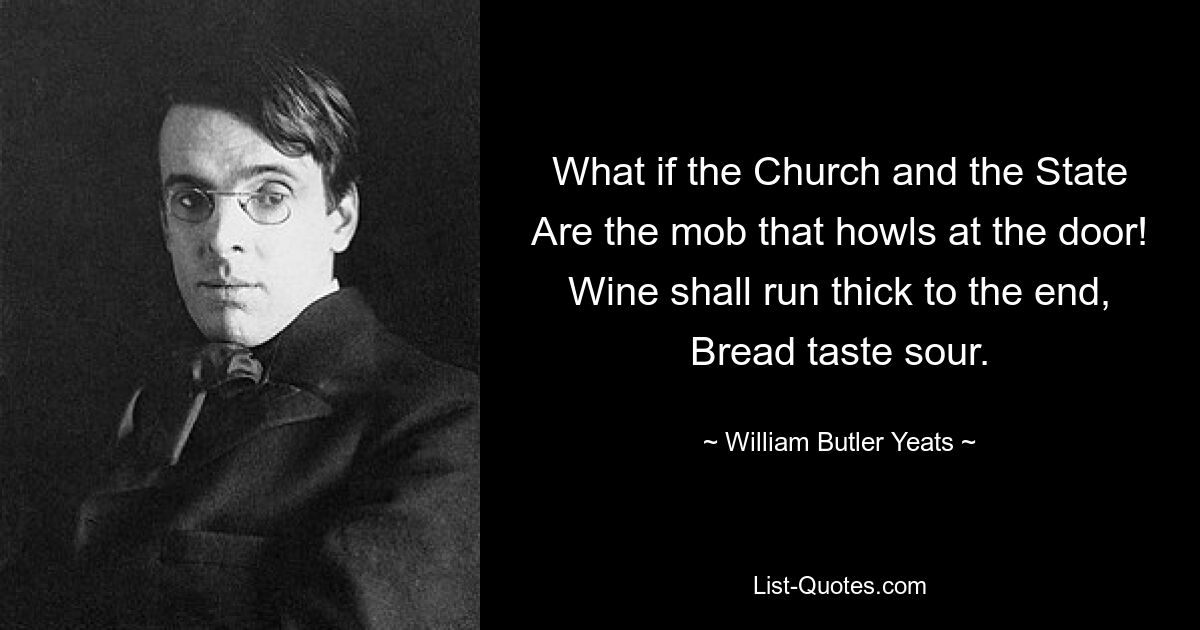 What if the Church and the State
Are the mob that howls at the door!
Wine shall run thick to the end,
Bread taste sour. — © William Butler Yeats