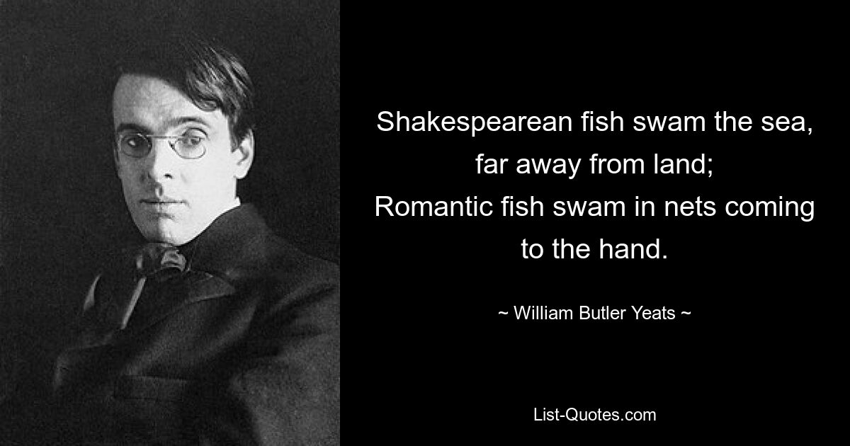 Shakespearean fish swam the sea, far away from land;
Romantic fish swam in nets coming to the hand. — © William Butler Yeats