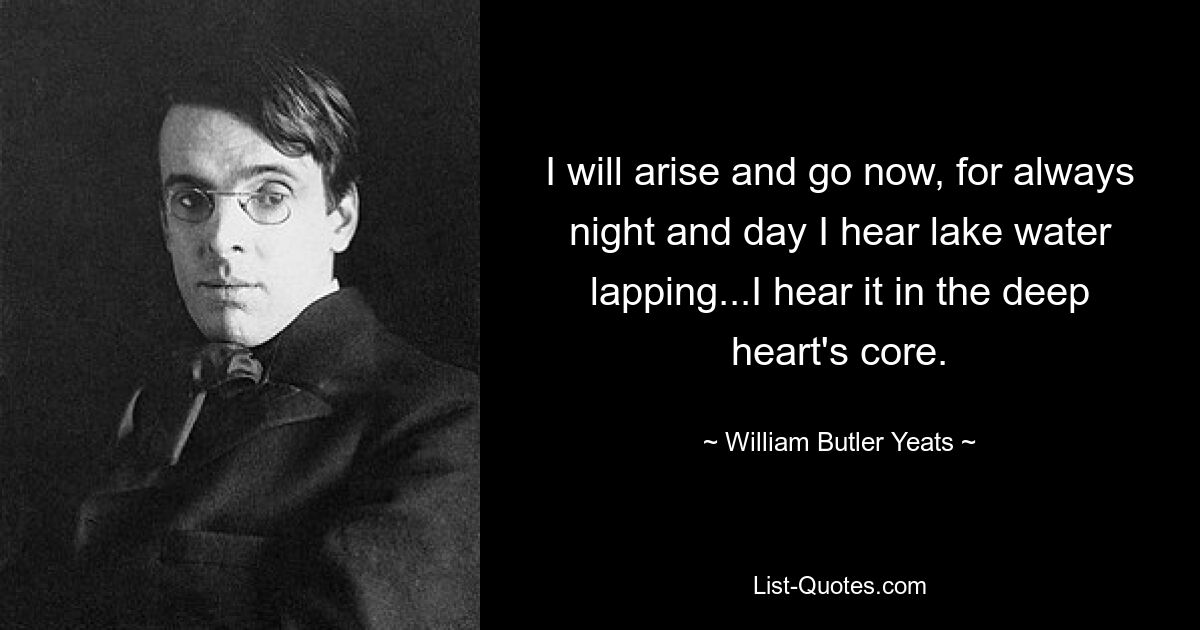 I will arise and go now, for always night and day I hear lake water lapping...I hear it in the deep heart's core. — © William Butler Yeats